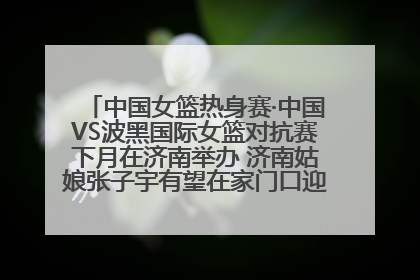 中国女篮热身赛·中国VS波黑国际女篮对抗赛下月在济南举办 济南姑娘张子宇有望在家门口迎来国家队首秀