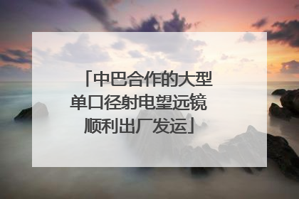 中巴合作的大型单口径射电望远镜顺利出厂发运
