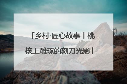 乡村·匠心故事丨桃核上雕琢的刻刀光影
