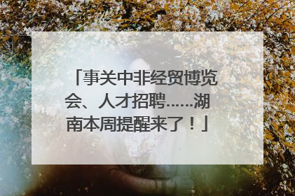 事关中非经贸博览会、人才招聘……湖南本周提醒来了！