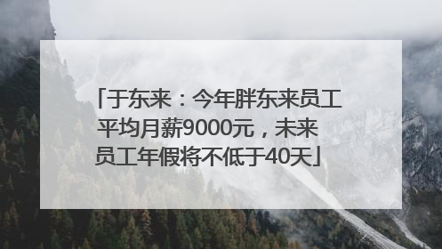 于东来：今年胖东来员工平均月薪9000元，未来员工年假将不低于40天