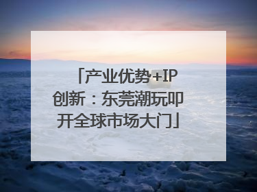 产业优势+IP创新：东莞潮玩叩开全球市场大门