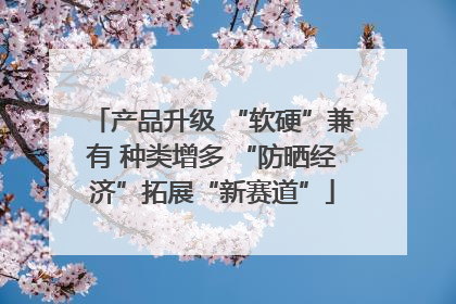 产品升级 “软硬”兼有 种类增多 “防晒经济”拓展“新赛道”
