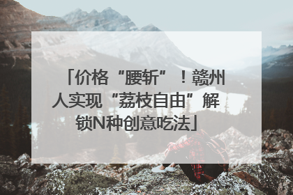 价格“腰斩”！赣州人实现“荔枝自由”解锁N种创意吃法