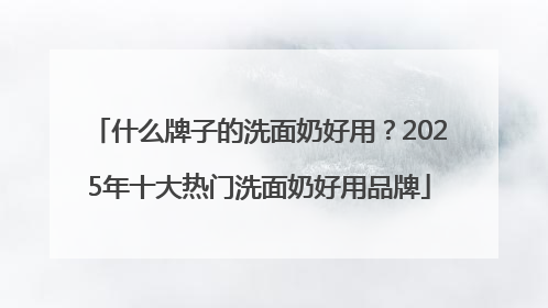 什么牌子的洗面奶好用？2025年十大热门洗面奶好用品牌