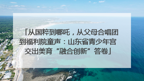 从国粹到哪吒，从父母合唱团到福利院童声：山东省青少年宫交出美育“融合创新”答卷