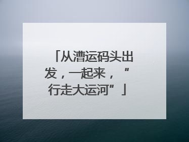 从漕运码头出发，一起来，“行走大运河”