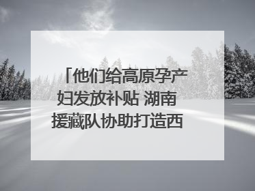 他们给高原孕产妇发放补贴 湖南援藏队协助打造西藏首家高原产儿协同中心