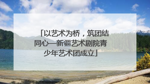以艺术为桥，筑团结同心—新疆艺术剧院青少年艺术团成立