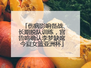 伤病影响备战、长期脱队训练，宫鲁鸣确认李梦缺席今夏女篮亚洲杯