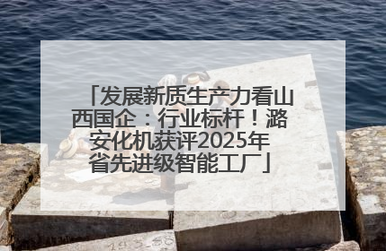 发展新质生产力看山西国企：行业标杆！潞安化机获评2025年省先进级智能工厂
