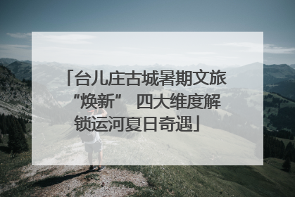 台儿庄古城暑期文旅“焕新” 四大维度解锁运河夏日奇遇