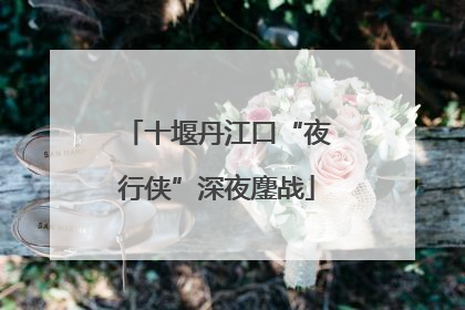 十堰丹江口“夜行侠”深夜鏖战