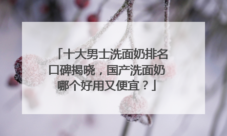 十大男士洗面奶排名口碑揭晓，国产洗面奶哪个好用又便宜？