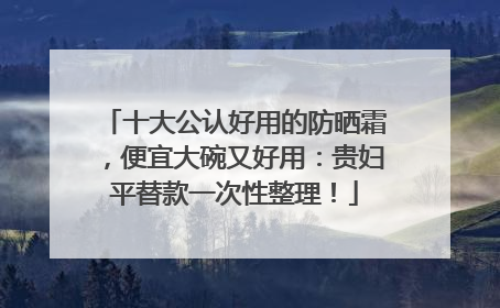 十大公认好用的防晒霜，便宜大碗又好用：贵妇平替款一次性整理！