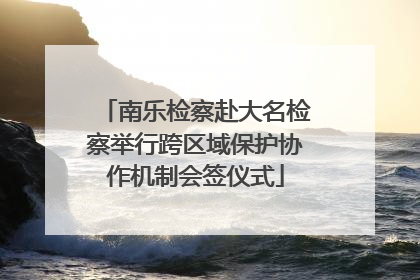南乐检察赴大名检察举行跨区域保护协作机制会签仪式