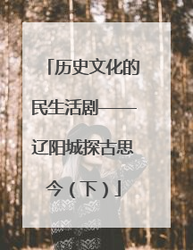 历史文化的民生活剧——辽阳城探古思今（下）