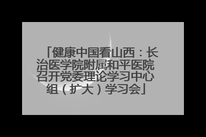 健康中国看山西：长治医学院附属和平医院召开党委理论学习中心组（扩大）学习会
