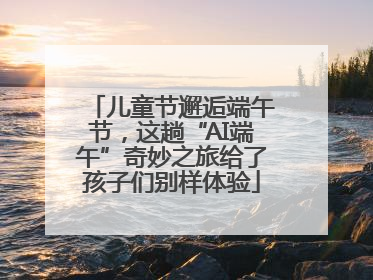 儿童节邂逅端午节，这趟“AI端午”奇妙之旅给了孩子们别样体验