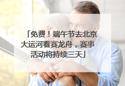 免费！端午节去北京大运河看赛龙舟，赛事活动将持续三天