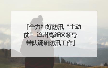 全力打好防汛“主动仗” 漳州高新区领导带队调研防汛工作