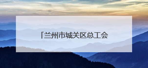 兰州市城关区总工会：扎根楼宇服务职工 激发楼宇经济新活力