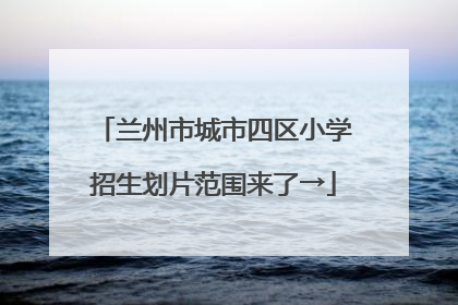 兰州市城市四区小学招生划片范围来了→