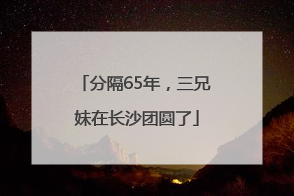 分隔65年，三兄妹在长沙团圆了