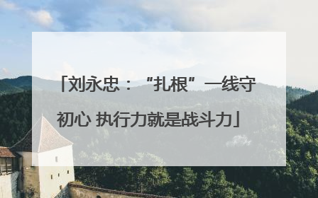 刘永忠：“扎根”一线守初心 执行力就是战斗力