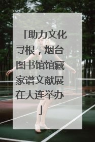 助力文化寻根，烟台图书馆馆藏家谱文献展在大连举办
