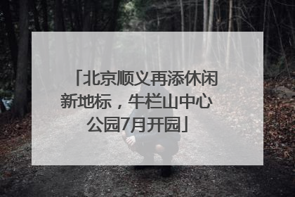 北京顺义再添休闲新地标，牛栏山中心公园7月开园