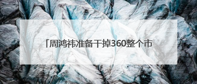 周鸿祎准备干掉360整个市场部，说法为何让人担心？