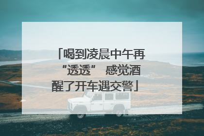 喝到凌晨中午再“透透” 感觉酒醒了开车遇交警