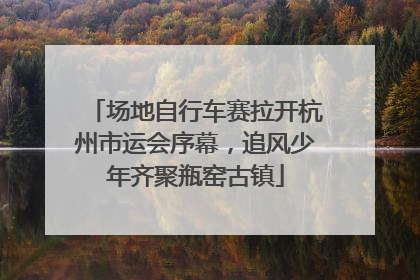 场地自行车赛拉开杭州市运会序幕，追风少年齐聚瓶窑古镇
