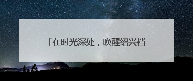在时光深处，唤醒绍兴档案未来的“记忆引擎”
