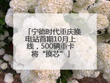宁德时代重庆换电站首期10月上线，500辆重卡将“换芯”