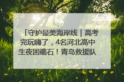 守护最美海岸线｜高考完玩嗨了，4名河北高中生夜困礁石！青岛救援队火速出动救上岸