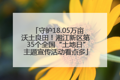 守护18.05万亩沃土良田！湘江新区第35个全国“土地日”主题宣传活动看点多
