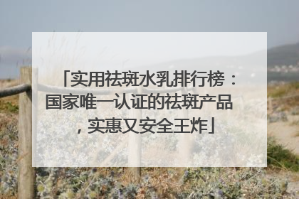 实用祛斑水乳排行榜：国家唯一认证的祛斑产品，实惠又安全王炸