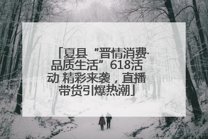 夏县“晋情消费·品质生活”618活动 精彩来袭，直播带货引爆热潮