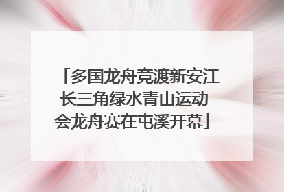 多国龙舟竞渡新安江 长三角绿水青山运动会龙舟赛在屯溪开幕