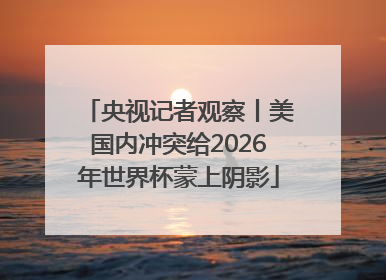 央视记者观察丨美国内冲突给2026年世界杯蒙上阴影