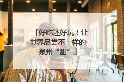 好吃还好玩！让世界品尝不一样的泉州“甜”