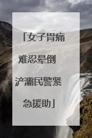 女子胃痛难忍晕倒 浐灞民警紧急援助