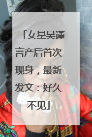 女星吴谨言产后首次现身，最新发文：好久不见
