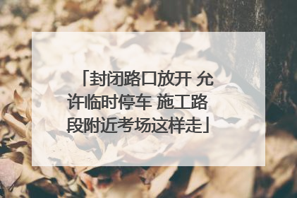 封闭路口放开 允许临时停车 施工路段附近考场这样走