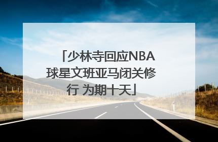 少林寺回应NBA球星文班亚马闭关修行 为期十天