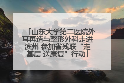 山东大学第二医院外耳再造与整形外科走进滨州 参加省残联“走基层 送康复”行动