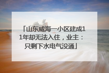 山东威海一小区建成11年却无法入住，业主：只剩下水电气没通
