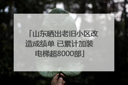 山东晒出老旧小区改造成绩单 已累计加装电梯超8000部